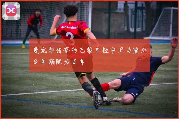 曼城即将签约巴黎年轻中卫马隆加合同期限为五年