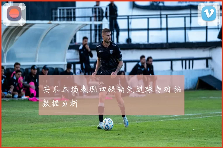 安东本场表现回顾错失进球与对抗数据分析