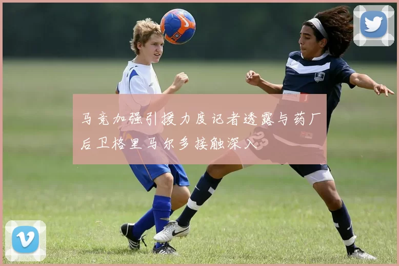 马竞加强引援力度记者透露与药厂后卫格里马尔多接触深入