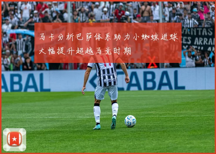 马卡分析巴萨体系助力小蜘蛛进球大幅提升超越马竞时期