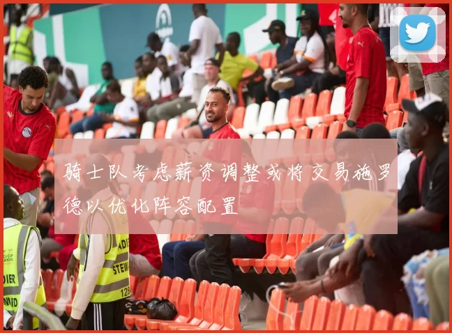 骑士队考虑薪资调整或将交易施罗德以优化阵容配置