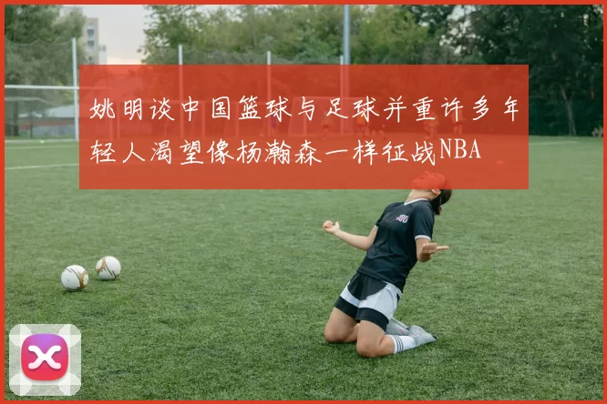 姚明谈中国篮球与足球并重许多年轻人渴望像杨瀚森一样征战NBA